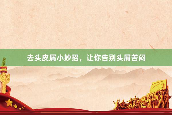 去头皮屑小妙招，让你告别头屑苦闷