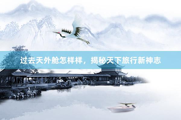 过去天外舱怎样样，揭秘天下旅行新神志