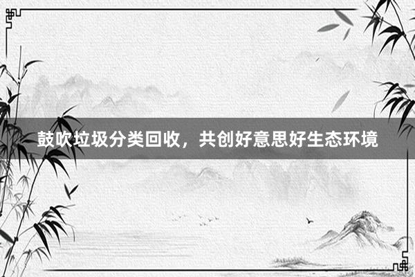 鼓吹垃圾分类回收，共创好意思好生态环境
