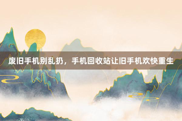 废旧手机别乱扔，手机回收站让旧手机欢快重生