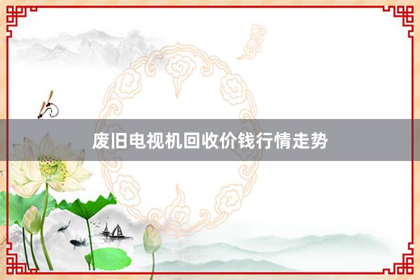 废旧电视机回收价钱行情走势