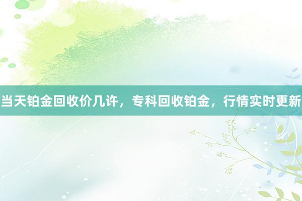 当天铂金回收价几许，专科回收铂金，行情实时更新